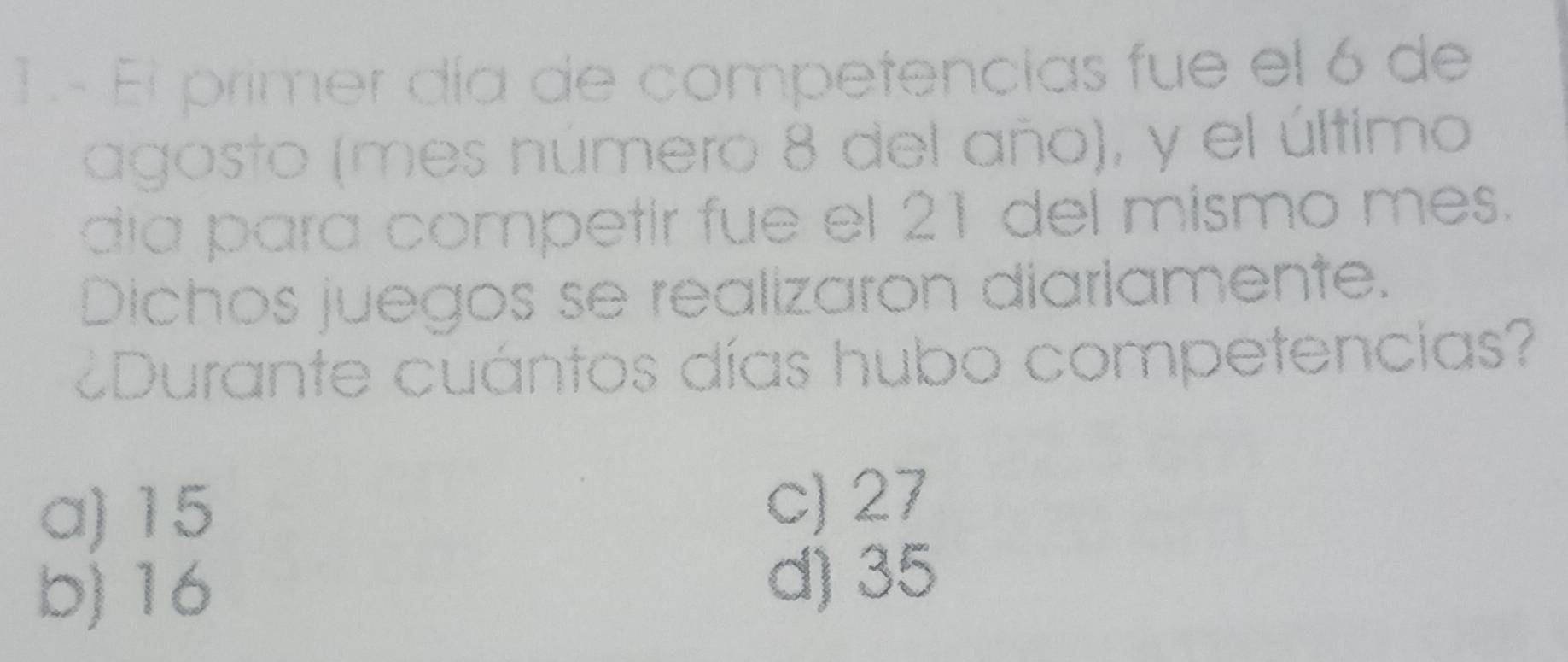 El primer día de competencias fue el 6 de
agosto (mes número 8 del año), y el último
día para competir fue el 21 del mismo mes.
Dichos juegos se realizaron diariamente.
¿Durante cuántos días hubo competencias?
a) 15 c) 27
b) 16
d) 35