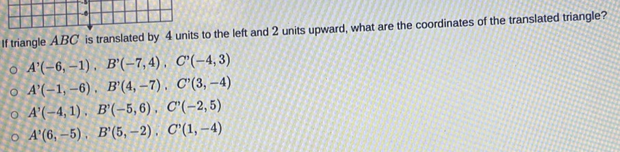 If triangle ABC is translated by 4 units to the left and 2 units upward, what are the coordinates of the translated triangle?
A'(-6,-1), B'(-7,4), C'(-4,3)
A'(-1,-6), B'(4,-7), C'(3,-4)
A'(-4,1), B'(-5,6), C'(-2,5)
A^,(6,-5), B^,(5,-2), C^,(1,-4)