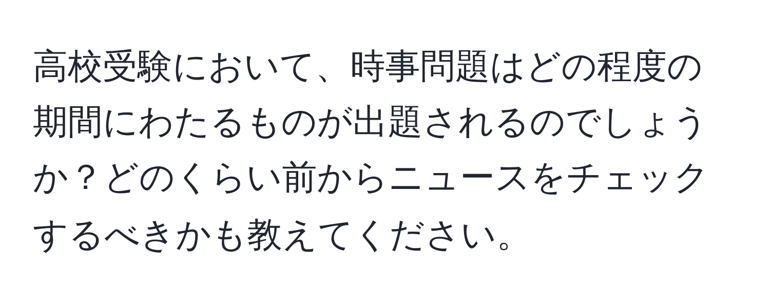 高校受験において、時事問題はどの程度の期間にわたるものが出題されるのでしょうか？どのくらい前からニュースをチェックするべきかも教えてください。