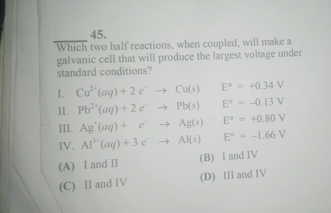 Which two half reactions, when coupled, will make a
galvanic cell that will produce the largest voltage under
standard conditions?
I. Cu^(2+)(aq)+2e^-to Cu(s)E°=+0.34V
II. Pb^(2+)(aq)+2e^-to Pb(s)E°=-0.13V
III.
Ag^+(aq)+e^-to Ag(s)E°=+0.80V
IV. Al^(3+)(aq)+3e^-to Al(s)E°=-1.66V
(A) I and II (B) I and IV
(C) II and IV (D) III and IV