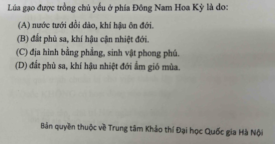 Lúa gạo được trồng chủ yếu ở phía Đông Nam Hoa Kỳ là do:
(A) nước tưới dồi dào, khí hậu ôn đới.
(B) đất phù sa, khí hậu cận nhiệt đới.
(C) địa hình bằng phẳng, sinh vật phong phú.
(D) đất phù sa, khí hậu nhiệt đới ẩm gió mùa.
Bản quyền thuộc về Trung tâm Khảo thí Đại học Quốc gia Hà Nội