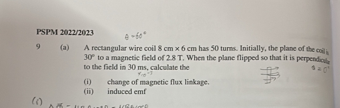 PSPM 2022/2023 
9 (a) A rectangular wire coil 8cm* 6cm has 50 turns. Initially, the plane of the coil
30^o to a magnetic field of 2.8 T. When the plane flipped so that it is perpendiculz 
to the field in 30 ms, calculate the 
(i) change of magnetic flux linkage. 
(ii) induced emf