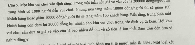 Một khu vui chơi xác định rằng: Trong một tuần nếu giá vé vào cửa là 200000 đong/người 
trung bình có 1000 người đến vui chơi. Nhưng nếu tăng thêm 10000 đồng/người thì sẽ giảm 100
khách hàng hoặc giảm 10000 đồng/người thì sẽ tăng thêm 100 khách hàng. Biết rằng, trung bình mỗi 
khách hàng còn đem lại 20000 đồng lợi nhuận cho khu vui chơi trong các dịch vụ đi kèm. Hỏi khu 
vui chơi cần đưa ra giá vé vào cửa là bao nhiêu đề thu về số tiền là lớn nhất (làm tròn đến đơn vị 
nghìn đồng)? 
một loại dịch bệnh mà tỉ lệ người mắc là 44%. Một loại xét