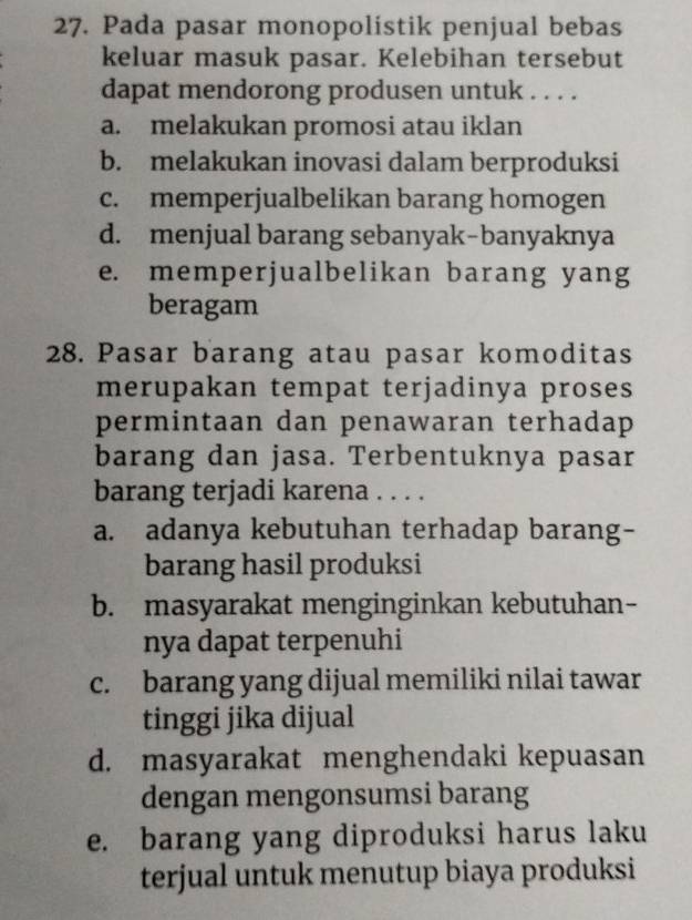 Pada pasar monopolistik penjual bebas
keluar masuk pasar. Kelebihan tersebut
dapat mendorong produsen untuk . . . .
a. melakukan promosi atau iklan
b. melakukan inovasi dalam berproduksi
c. memperjualbelikan barang homogen
d. menjual barang sebanyak-banyaknya
e. memperjualbelikan barang yang
beragam
28. Pasar barang atau pasar komoditas
merupakan tempat terjadinya proses
permintaan dan penawaran terhadap
barang dan jasa. Terbentuknya pasar
barang terjadi karena . . . .
a. adanya kebutuhan terhadap barang-
barang hasil produksi
b. masyarakat menginginkan kebutuhan-
nya dapat terpenuhi
c. barang yang dijual memiliki nilai tawar
tinggi jika dijual
d. masyarakat menghendaki kepuasan
dengan mengonsumsi barang
e. barang yang diproduksi harus laku
terjual untuk menutup biaya produksi