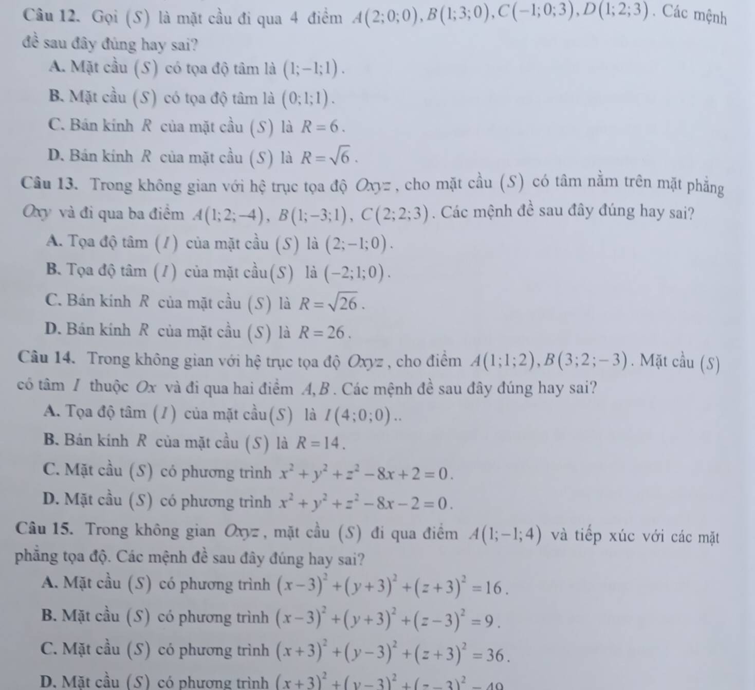 Gọi (S) là mặt cầu đi qua 4 điểm A(2;0;0),B(1;3;0),C(-1;0;3),D(1;2;3) Các mệnh
đề sau đây đúng hay sai?
A. Mặt cầu (S) có tọa độ tâm là (1;-1;1).
B. Mặt cầu (S) có tọa độ tâm là (0;1;1).
C. Bán kính R của mặt cầu (S) là R=6.
D. Bán kính R của mặt cầu (S) là R=sqrt(6).
Câu 13. Trong không gian với hệ trục tọa độ Oxyz , cho mặt cầu (S) có tâm nằm trên mặt phẳng
Oxy và đi qua ba điểm A(1;2;-4),B(1;-3;1),C(2;2;3). Các mệnh đề sau đây đúng hay sai?
A. Tọa độ tâm (1) của mặt cầu (S) là (2;-1;0).
B. Tọa độ tâm (1) của mặt cầu(S) là (-2;1;0).
C. Bán kính R của mặt cầu (S) là R=sqrt(26).
D. Bán kính R của mặt cầu (S) là R=26.
Câu 14. Trong không gian với hệ trục tọa độ Oxyz , cho điểm A(1;1;2),B(3;2;-3). Mặt cầu (S)
có tâm / thuộc Ox và đi qua hai điểm A, B . Các mệnh đề sau đây đúng hay sai?
A. Tọa độ tâm (1) của mặt cầu(S) là I(4;0;0)..
B. Bán kính R của mặt cầu (S) là R=14.
C. Mặt cầu (S) có phương trình x^2+y^2+z^2-8x+2=0.
D. Mặt cầu (S) có phương trình x^2+y^2+z^2-8x-2=0.
Câu 15. Trong không gian Oxyz , mặt cầu (S) đi qua điểm A(1;-1;4) và tiếp xúc với các mặt
phẳng tọa độ. Các mệnh đề sau đây đúng hay sai?
A. Mặt cầu (S) có phương trình (x-3)^2+(y+3)^2+(z+3)^2=16.
B. Mặt cầu (S) có phương trình (x-3)^2+(y+3)^2+(z-3)^2=9.
C. Mặt cầu (S) có phương trình (x+3)^2+(y-3)^2+(z+3)^2=36.
D. Mặt cầu (S) có phương trình (x+3)^2+(y-3)^2+(z-3)^2-49