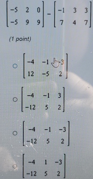 beginbmatrix -5&2&0 -5&9&9endbmatrix -beginbmatrix -1&3&3 7&4&7endbmatrix
(1 point)
beginbmatrix -4&-1&-3 12&-5&2endbmatrix
beginbmatrix -4&-1&3 -12&5&2endbmatrix
beginbmatrix -4&-1&-3 -12&5&2endbmatrix
beginbmatrix -4&1&-3 -12&5&2endbmatrix