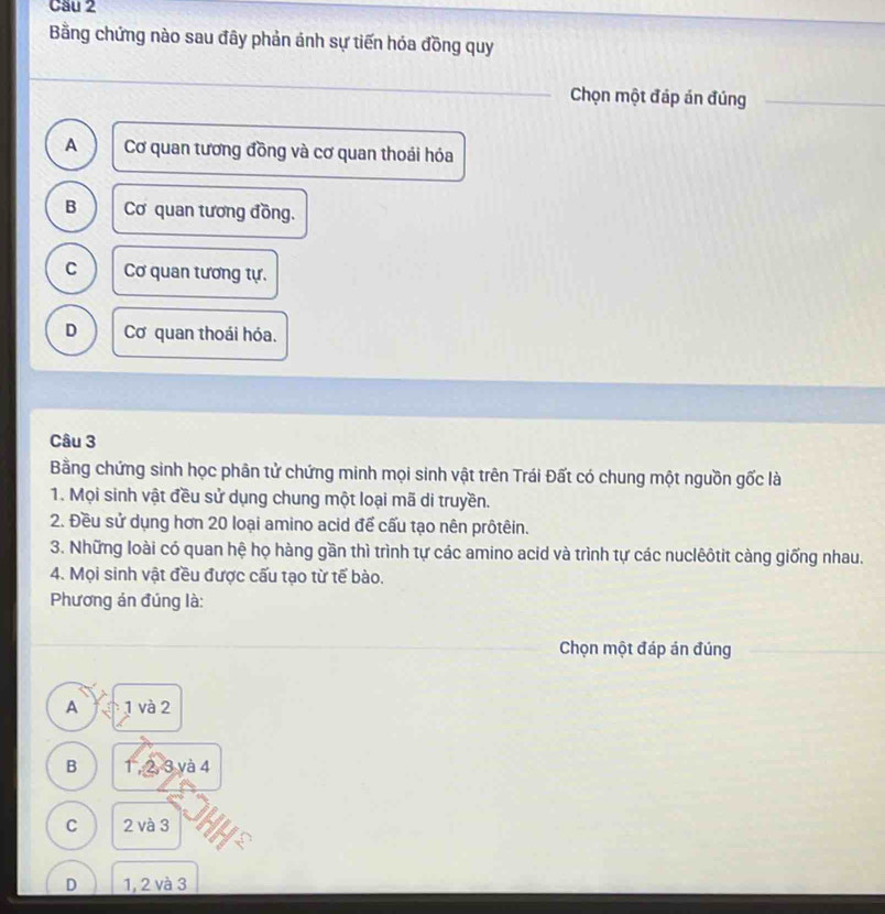 Cầu 2
Bằng chứng nào sau đây phản ánh sự tiến hóa đồng quy
Chọn một đáp án đúng
A Cơ quan tương đồng và cơ quan thoái hóa
B Cơ quan tương đồng.
C Cơ quan tương tự.
D Cơ quan thoái hóa.
Câu 3
Bằng chứng sinh học phân tử chứng minh mọi sinh vật trên Trái Đất có chung một nguồn gốc là
1. Mọi sinh vật đều sử dụng chung một loại mã di truyền.
2. Đều sử dụng hơn 20 loại amino acid để cấu tạo nên prôtêin.
3. Những loài có quan hệ họ hàng gần thì trình tự các amino acid và trình tự các nuclêôtit càng giống nhau.
4. Mọi sinh vật đều được cấu tạo từ tế bào.
Phương án đúng là:
Chọn một đáp án đúng
A 1 và 2
B 1 , 2, 3 và 4
C 2 và 3
D 1, 2 và 3