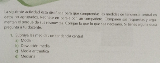 La siguiente actividad está diseñada para que comprendas las medidas de tendencia central en
datos no agrupados. Reúnete en pareja con un compañero. Comparen sus respuestas y argu-
menten el porqué de sus respuestas. Corrijan lo que lo que sea necesario. Si tienes alguna duda
pregunta a tu docente.
1. Subraya las medidas de tendencia central
a) Moda
b) Desviación media
c) Media aritmética
d) Mediana