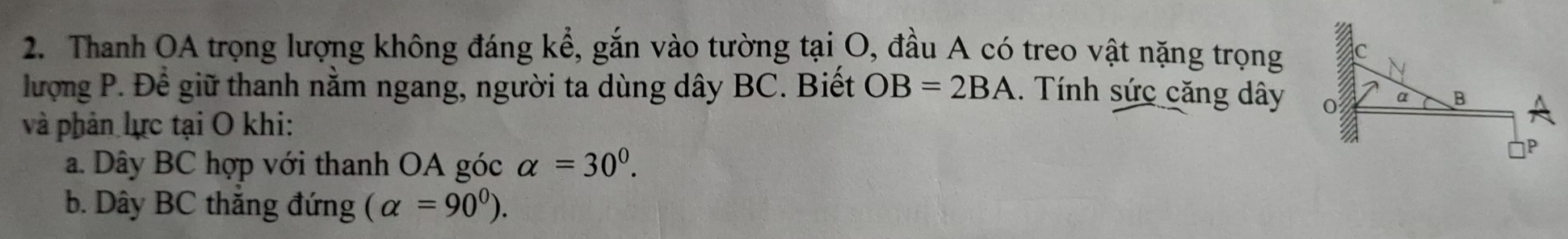 Thanh OA trọng lượng không đáng kể, gắn vào tường tại O, đầu A có treo vật nặng trọng
lượng P. Để giữ thanh nằm ngang, người ta dùng dây BC. Biết OB=2BA. Tính sức căng dây
và phản lực tại O khi:
a. Dây BC hợp với thanh OA góc alpha =30^0. 
b. Dây BC thắng đứng (alpha =90^0).