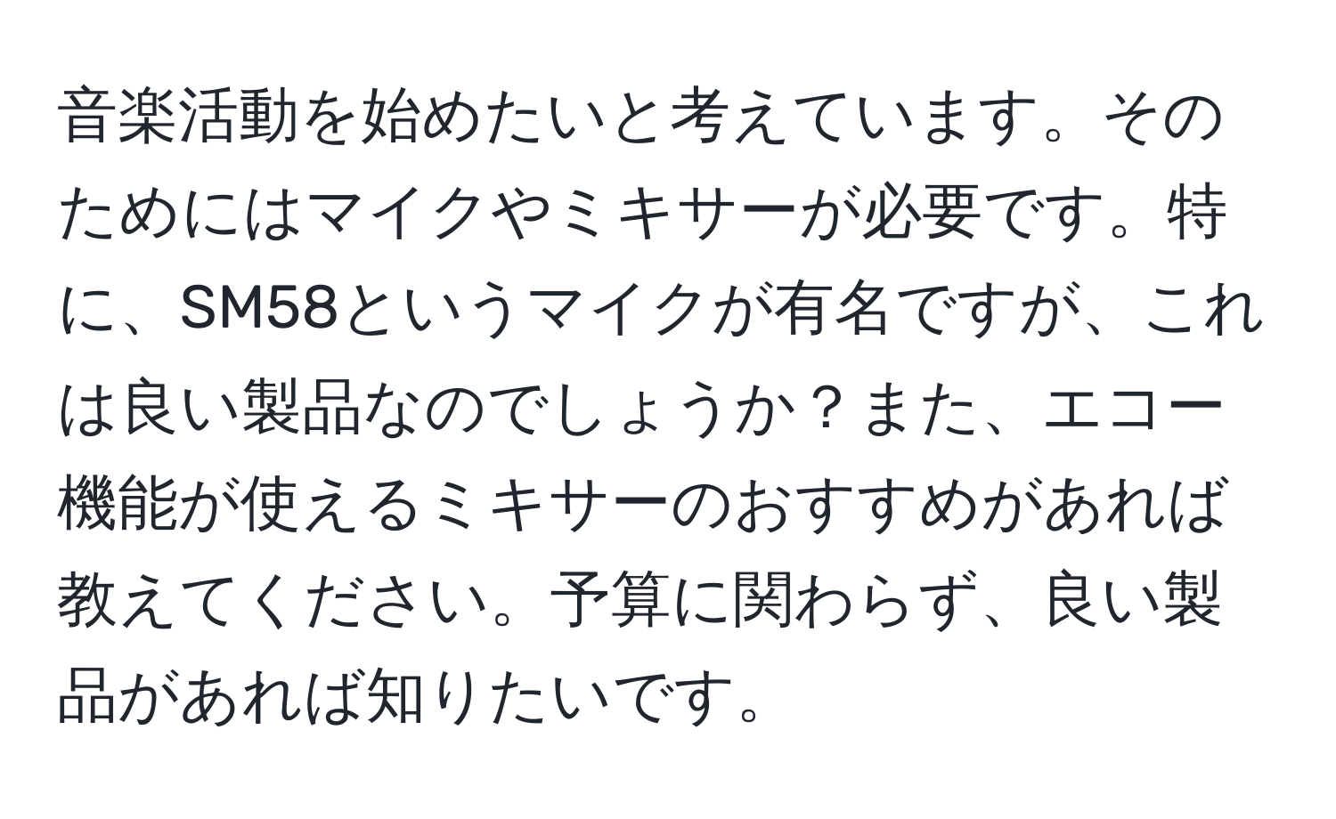 音楽活動を始めたいと考えています。そのためにはマイクやミキサーが必要です。特に、SM58というマイクが有名ですが、これは良い製品なのでしょうか？また、エコー機能が使えるミキサーのおすすめがあれば教えてください。予算に関わらず、良い製品があれば知りたいです。