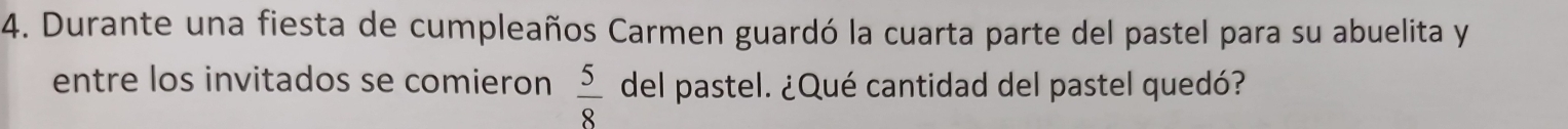 Durante una fiesta de cumpleaños Carmen guardó la cuarta parte del pastel para su abuelita y 
entre los invitados se comieron  5/8  del pastel. ¿Qué cantidad del pastel quedó?