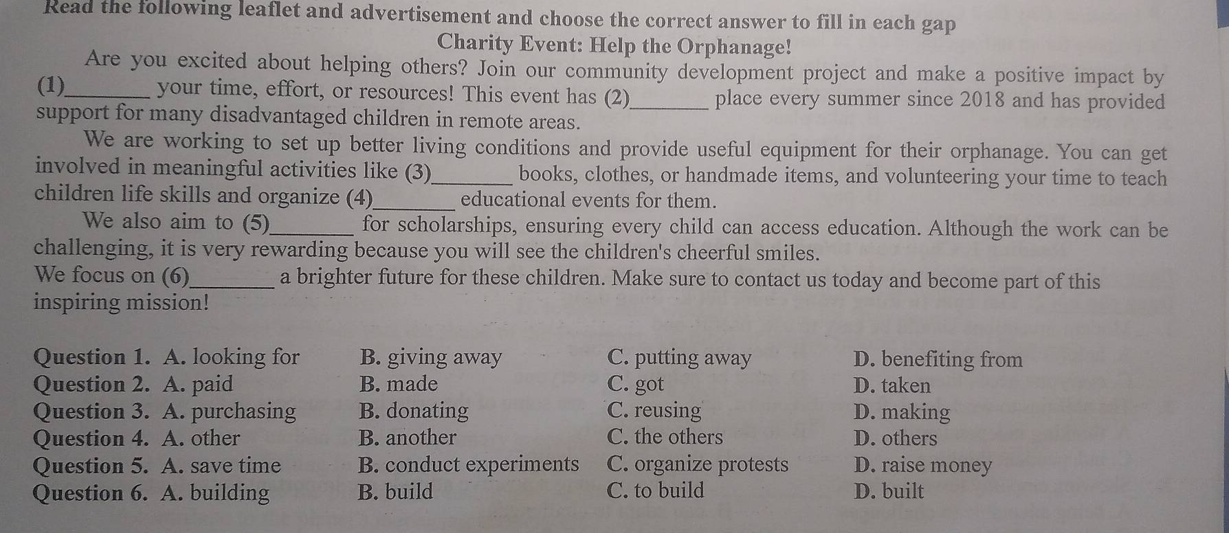 Read the following leaflet and advertisement and choose the correct answer to fill in each gap
Charity Event: Help the Orphanage!
Are you excited about helping others? Join our community development project and make a positive impact by
(1)_ your time, effort, or resources! This event has (2)_ place every summer since 2018 and has provided
support for many disadvantaged children in remote areas.
We are working to set up better living conditions and provide useful equipment for their orphanage. You can get
involved in meaningful activities like (3)_ books, clothes, or handmade items, and volunteering your time to teach
children life skills and organize (4)_ educational events for them.
We also aim to (5)_ for scholarships, ensuring every child can access education. Although the work can be
challenging, it is very rewarding because you will see the children's cheerful smiles.
We focus on (6)_ a brighter future for these children. Make sure to contact us today and become part of this
inspiring mission!
Question 1. A. looking for B. giving away C. putting away D. benefiting from
Question 2. A. paid B. made C. got D. taken
Question 3. A. purchasing B. donating C. reusing D. making
Question 4. A. other B. another C. the others D. others
Question 5. A. save time B. conduct experiments C. organize protests D. raise money
Question 6. A. building B. build C. to build D. built