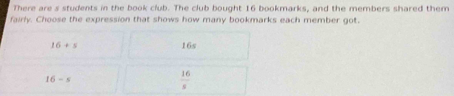 There are s students in the book club. The club bought 16 bookmarks, and the members shared them
fairly. Choose the expression that shows how many bookmarks each member got.
16+5 16s
16-s
 16/s 