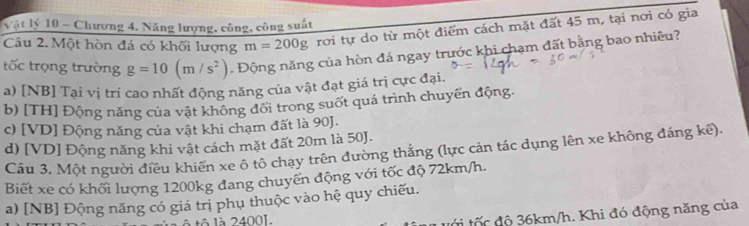 Vật lý 10 - Chương 4. Năng lượng, công, công suất
Câu 2. Một hòn đá có khối lượng m=200g rơi tự do từ một điểm cách mặt đất 45 m, tại nơi có gia
tốc trọng trường g=10(m/s^2). Động năng của hòn đá ngay trước khi chạm đất bằng bao nhiêu?
a) [NB] Tại vị trí cao nhất động năng của vật đạt giá trị cực đại.
b) [TH] Động năng của vật không đổi trong suốt quá trình chuyến động.
c) [ VD ] Động năng của vật khi chạm đất là 90 ].
d) [VD] Động năng khi vật cách mặt đất 20m là 50J.
Cầu 3. Một người điều khiến xe ô tô chạy trên đường thắng (lực cản tác dụng lên xe không đáng kế).
Biết xe có khối lượng 1200kg đang chuyển động với tốc độ 72km/h.
a) [NB] Động năng có giá trị phụ thuộc vào hệ quy chiếu.
à là 2400I.
t i tốc độ 36km/h. Khi đó động năng của