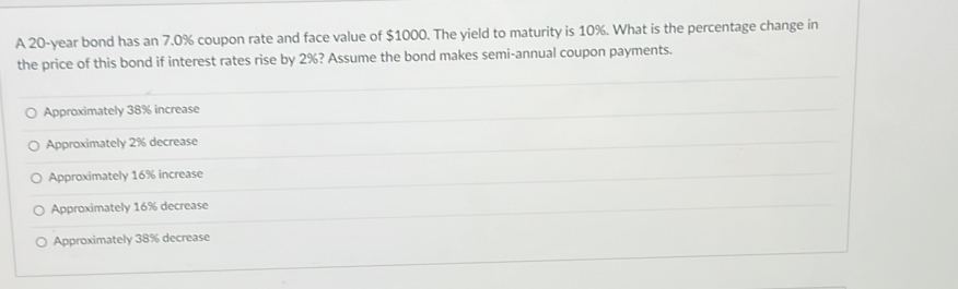 A 20-year bond has an 7.0% coupon rate and face value of $1000. The yield to maturity is 10%. What is the percentage change in
the price of this bond if interest rates rise by 2%? Assume the bond makes semi-annual coupon payments.
Approximately 38% increase
Approximately 2% decrease
Approximately 16% increase
Approximately 16% decrease
Approximately 38% decrease