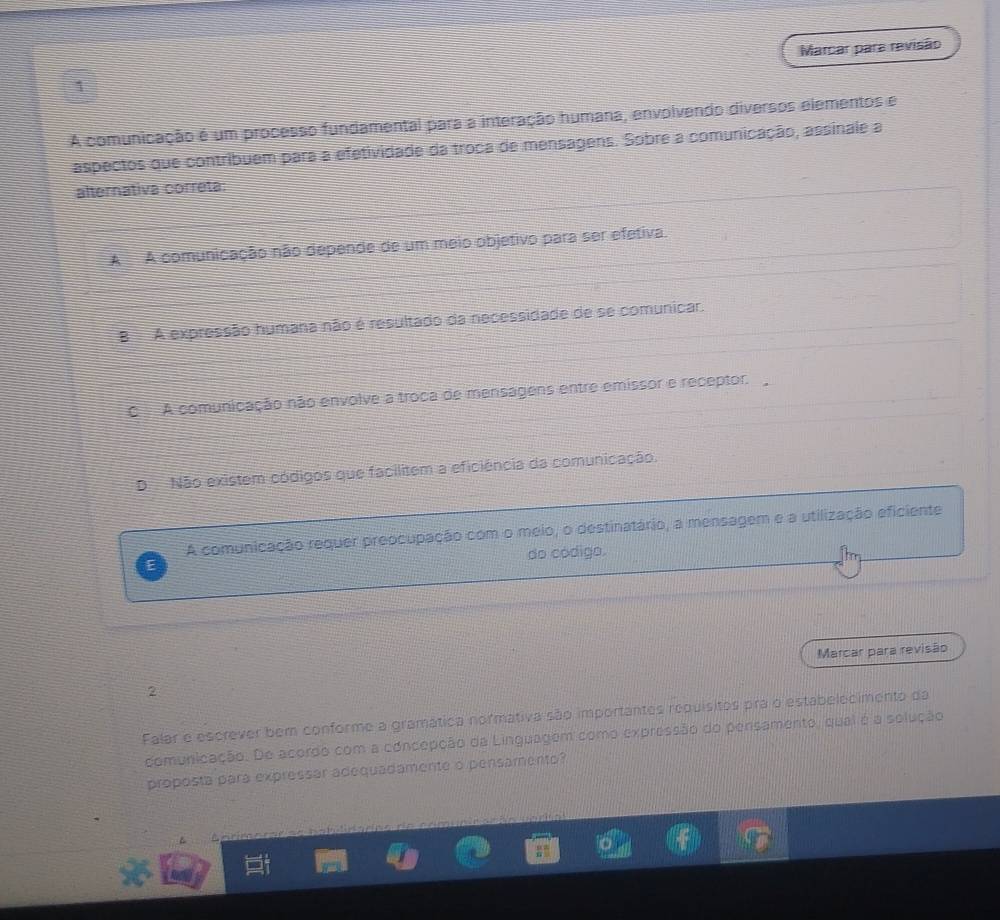 Marcar para revisão
1
A comunicação é um processo fundamental para a interação humana, envolvendo diversos elementos e
aspectos que contribuem para a efetividade da troca de mensagens. Sobre a comunicação, assinale a
alternativa correta:
A A comunicação não depende de um meio objetivo para ser efetiva.
B A expressão humana não é resultado da necessidade de se comunicar.
C A comunicação não envolve a troca de mensagens entre emissor e receptor.
DNão existem códigos que facilitem a eficiência da comunicação.
A comunicação requer preocupação com o meio, o destinatário, a mensagem e a utilização eficiente
do código.
Marcar para revisão
2
Falar e escrever bem conforme a gramática normativa são importantes requisitos pra o estabelecimento da
comunicação. De acordo com a concepção da Linguagem como expressão do pensamento, qual é a solução
proposta para expressar adequadamente o pensamento?