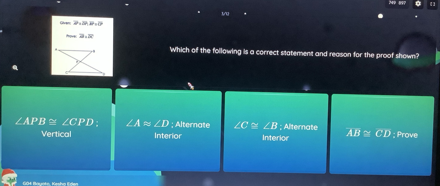 749 897
3/12
Given: overline AP≌ overline DP; overline BP≌ overline CP
Prove: overline AB≌ overline DC
Which of the following is a correct statement and reason for the proof shown?
∠ APB≌ ∠ CPD ∠ Aapprox ∠ D; Alternate ∠ C≌ ∠ B; Alternate overline AB≌ overline CD; Prove
Vertical Interior Interior
G04 Bayato, Kesha Eden