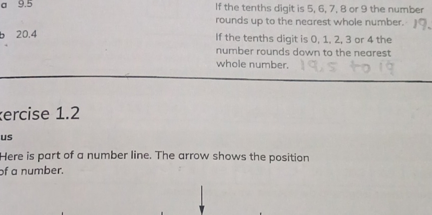 a 9.5 If the tenths digit is 5, 6, 7, 8 or 9 the number 
rounds up to the nearest whole number. 
b 20.4 If the tenths digit is 0, 1, 2, 3 or 4 the 
number rounds down to the nearest 
whole number. 
ercise 1.2 
us 
Here is part of a number line. The arrow shows the position 
of a number.