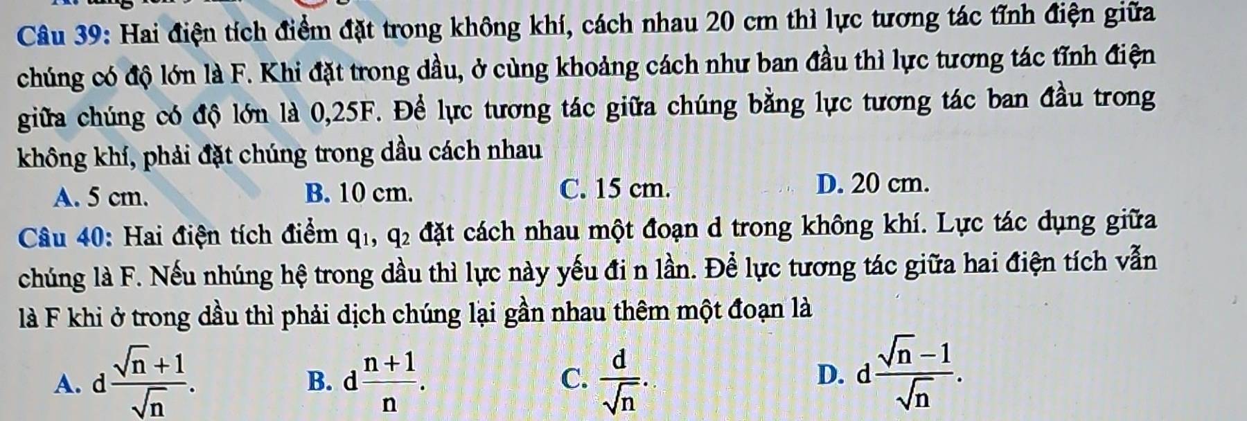 Hai điện tích điểm đặt trong không khí, cách nhau 20 cm thì lực tương tác tĩnh điện giữa
chúng có độ lớn là F. Khi đặt trong dầu, ở cùng khoảng cách như ban đầu thì lực tương tác tĩnh điện
giữa chúng có độ lớn là 0,25F. Để lực tương tác giữa chúng bằng lực tương tác ban đầu trong
không khí, phải đặt chúng trong dầu cách nhau
A. 5 cm. B. 10 cm. C. 15 cm. D. 20 cm.
Câu 40: Hai điện tích điểm q_1, q_2 đặt cách nhau một đoạn d trong không khí. Lực tác dụng giữa
chúng là F. Nếu nhúng hệ trong dầu thì lực này yếu đi n lần. Để lực tương tác giữa hai điện tích vẫn
là F khi ở trong dầu thì phải dịch chúng lại gần nhau thêm một đoạn là
C. D. d  (sqrt(n)-1)/sqrt(n) .
A. d  (sqrt(n)+1)/sqrt(n) . d (n+1)/n .  d/sqrt(n) . 
B.