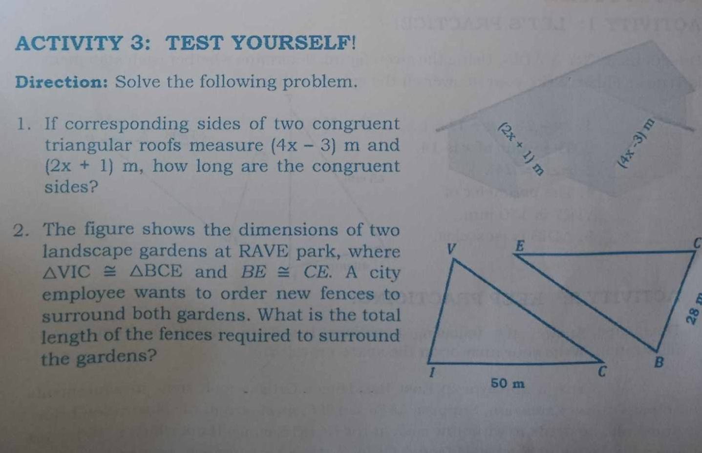 ACTIVITY 3： TEST YOURSELF! 
Direction: Solve the following problem. 
1. If corresponding sides of two congruent 
triangular roofs measure (4x-3)m and
|y_|y·
(2x+1)m , how long are the congruent
(2x+1)
sides? 
2. The figure shows the dimensions of two 
landscape gardens at RAVE park, where
△ VIC≌ △ BCE and BE≌ CE. A city 
employee wants to order new fences to 
surround both gardens. What is the total 
length of the fences required to surround 
the gardens?