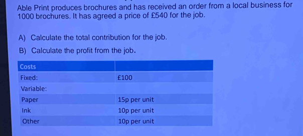 Able Print produces brochures and has received an order from a local business for
1000 brochures. It has agreed a price of £540 for the job. 
A) Calculate the total contribution for the job. 
B) Calculate the profit from the job.