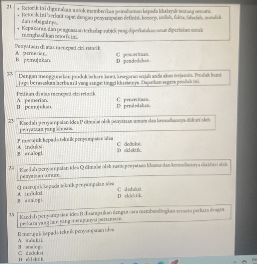 Retorik ini digunakan untuk memberikan pemahaman kepada khalayak tentang sesuatu.
Retorik ini berkait rapat dengan penyampaian definisi, konsep, istilah, fakta, falsafah, masalah
dan sebagainya.
Kepakaran dan penguasaan terhadap subjek yang diperkatakan amat diperlukan untuk
menghasilkan retorik ini.
Penyataan di atas menepati ciri retorik
A pemerian. C penceritaan.
B pemujukan. D pendedahan.
22 Dengan menggunakan produk baharu kami, kesegaran wajah anda akan terjamin. Produk kami
juga berasaskan herba asli yang sangat tinggi khasiatnya. Dapatkan segera produk ini.
Petikan di atas menepati ciri retorik
A pemerian. C penceritaan.
B pemujukan. D pendedahan.
23 Kaedah penyampaian idea P dimulai oleh penyataan umum dan kemudiannya diikuti oleh
penyataan yang khusus.
P merujuk kepada teknik penyampaian idea
A induksi. C deduksi.
B analogi. D eklektik.
24 Kaedah penyampaian idea Q dimulai oleh suatu penyataan khusus dan kemudiannya diakhiri oleh
penyataan umum.
Q merujuk kepada teknik penyampaian idea
C deduksi.
A induksi.
B analogi. D eklektik.
25 Kaedah penyampaian idea R disampaikan dengan cara membandingkan sesuatu perkara dengan
perkara yang lain yang mempunyai persamaan.
R merujuk kepada teknik penyampaian idea
A induksi.
B analogi.
C deduksi.
D eklektik.
EN