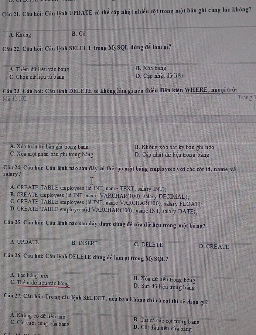 Câu hỏi: Câu lệnh UPDATE có thể cập nhật nhiều cột trong một bản ghi cùng lúc không?
A. Không B. Có
Câu 22. Câu hôi: Câu lệnh SELECT trong MySQL dùng để làm gi?
A. Thêm dữ liệu vào bảng B. Xóa bảng
C. Chọn dữ liệu từ bảng D. Cập nhật dữ liệu
Câu 23. Câu hồi: Câu lệnh DELETE sẽ không làm gi nếu thiếu điều kiện WHERE, ngoại trừ:
Mã đề 102 Trang 3
A. Xóa toàn bộ bản ghi trong bảng B. Không xóa bắt kỳ bản ghi nào
C. Xóa một phần bản ghi trong bảng D. Cập nhật dữ liệu trong bảng
Câu 24. Câu hỏi: Câu lệnh nào sau đây có thể tạo một bảng employees với các cột id, name và
salary?
A. CREATE TABLE employees (id INT, name TEXT, salary INT);
B. CREATE employees (id INT, name VARCHAR(100), salary DECIMAL);
C. CREATE TABLE employees (id INT, name VARCHAR(100), salary FLOAT);
D. CREATE TABLE employees(id VARCHAR(100), name INT, salary DATE);
Câu 25. Câu hỏi: Cầu lệnh nào sau đây được dùng để sửa dữ liệu trong một bảng?
A. UPDATE B. INSERT C. DELETE D. CREATE
Câu 26. Cầu hỏi: Cầu lệnh DELETE dùng để làm gì trong MySQL?
A. Tạo bảng mới B. Xóa dữ liệu trong bảng
C. Thêm dữ liệu vào bảng D. Sửa dữ liệu trong bảng
Câu 27. Câu hỏi: Trong cầu lệnh SELECT , nếu bạn không chỉ rõ cột thì sẽ chọn gì?
A. Không có dữ liệu nào B. Tất cả các cột trong bảng
C. Cột cuối cùng của bảng D. Cột đầu tiên của bảng