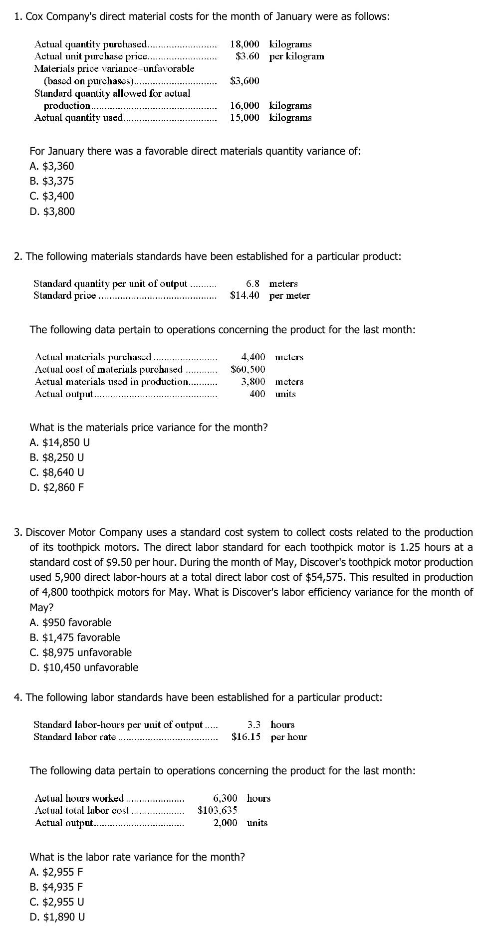 Cox Company's direct material costs for the month of January were as follows:
Actual quantity purchased 18,000 kilograms
Actual unit purchase price._ $3.60 per kilogram
Materials price variance-unfavorable
(based on purchases) $3,600
Standard quantity allowed for actual
production 16,000 kilograms
Actual quantity used._ 15,000 kilograms
For January there was a favorable direct materials quantity variance of:
A. $3,360
B. $3,375
C. $3,400
D. $3,800
2. The following materials standards have been established for a particular product:
Standard quantity per unit of output_ 6.8 meters
Standard price $14.40 per meter
The following data pertain to operations concerning the product for the last month:
Actual materials purchased _4,400 meters
Actual cost of materials purchased_ $60,500
Actual materials used in production. 3,800 meters
Actual output _400 units
What is the materials price variance for the month?
A. $14,850 U
B. $8,250 U
C. $8,640 U
D. $2,860 F
3. Discover Motor Company uses a standard cost system to collect costs related to the production
of its toothpick motors. The direct labor standard for each toothpick motor is 1.25 hours at a
standard cost of $9.50 per hour. During the month of May, Discover's toothpick motor production
used 5,900 direct labor-hours at a total direct labor cost of $54,575. This resulted in production
of 4,800 toothpick motors for May. What is Discover's labor efficiency variance for the month of
May?
A. $950 favorable
B. $1,475 favorable
C. $8,975 unfavorable
D. $10,450 unfavorable
4. The following labor standards have been established for a particular product:
Standard labor-hours per unit of output 3.3 hours
Standard labor rate $16.15 per hour
The following data pertain to operations concerning the product for the last month:
Actual hours worked_ 6,300 hours
Actual total labor cost $103,635
Actual output _2,000 units
What is the labor rate variance for the month?
A. $2,955 F
B. $4,935 F
C. $2,955 U
D. $1,890 U