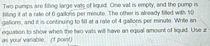 Two pumps are filling large vats of liquid. One vat is empty, and the pump is 
filling it at a rate of 6 gallons per minute. The other is already filled with 10
gallons, and it is continuing to fill at a rate of 4 gallons per minute. Write an 
equation to show when the two vats will have an equal amount of liquid. Use x
as your variable. (1 point)