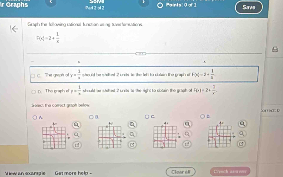 Solve
ir Graphs 《 Points: 0 of 1
Part 2 of 2 Save
Graph the following rational function using transformations.
F(x)=2+ 1/x 
x
x
C. The graph of y= 1/x  should be shifted 2 units to the left to obtain the graph of F(x)=2+ 1/x .
D. The graph of y= 1/x  should be shifted 2 units to the right to obtain the graph of F(x)=2+ 1/x . 
Select the correct graph below
correct: 0
A.
B.
C.
D.
B
View an example Get more help^ Clear all Check answer