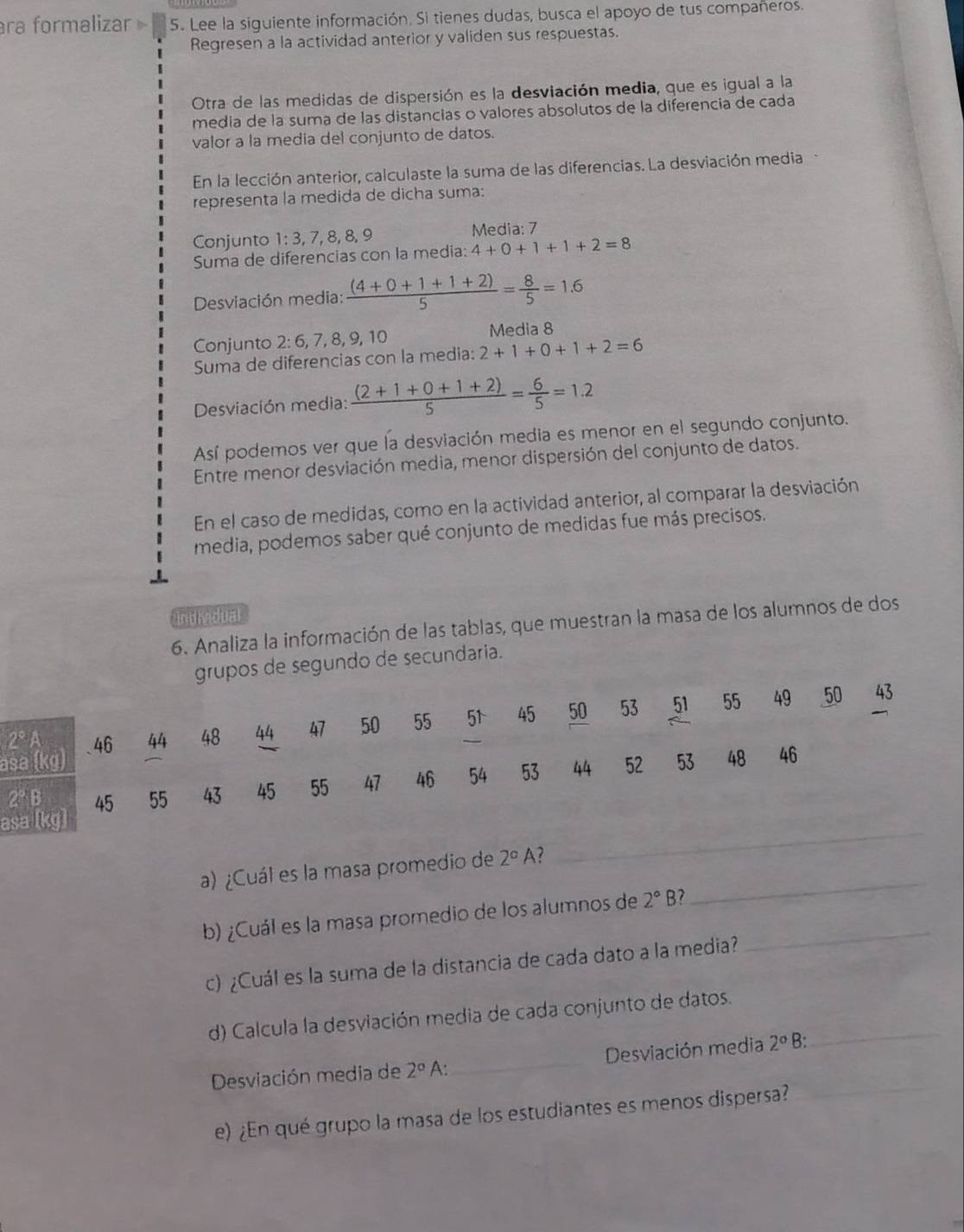 ra formalizar » 5. Lee la siguiente información. Si tienes dudas, busca el apoyo de tus compañeros.
Regresen a la actividad anterior y validen sus respuestas.
Otra de las medidas de dispersión es la desviación media, que es igual a la
media de la suma de las distancias o valores absolutos de la diferencia de cada
valor a la media del conjunto de datos.
En la lección anterior, calculaste la suma de las diferencias. La desviación media
representa la medida de dicha suma:
Conjunto 1:3,7,8,8,9 Media: 7
Suma de diferencias con la media: 4+0+1+1+2=8
Desviación media:  ((4+0+1+1+2))/5 = 8/5 =1.6
Conjunto 2:6, 7,8, 9,10 Media 8
Suma de diferencias con la media: 2+1+0+1+2=6
Desviación media:  ((2+1+0+1+2))/5 = 6/5 =1.2
Así podemos ver que la desviación media es menor en el segundo conjunto.
Entre menor desviación media, menor dispersión del conjunto de datos.
En el caso de medidas, como en la actividad anterior, al comparar la desviación
media, podemos saber qué conjunto de medidas fue más precisos.
individual
6. Analiza la información de las tablas, que muestran la masa de los alumnos de dos
upos de segundo de secundaria.
a
a
a) ¿Cuál es la masa promedio de 2°A _
_
b) ¿Cuál es la masa promedio de los alumnos de 2°B 7_
c) ¿Cuál es la suma de la distancia de cada dato a la media?
d) Calcula la desviación media de cada conjunto de datos._
_
Desviación media de 2° A _Desviación media 2° B:
e) ¿En qué grupo la masa de los estudiantes es menos dispersa?