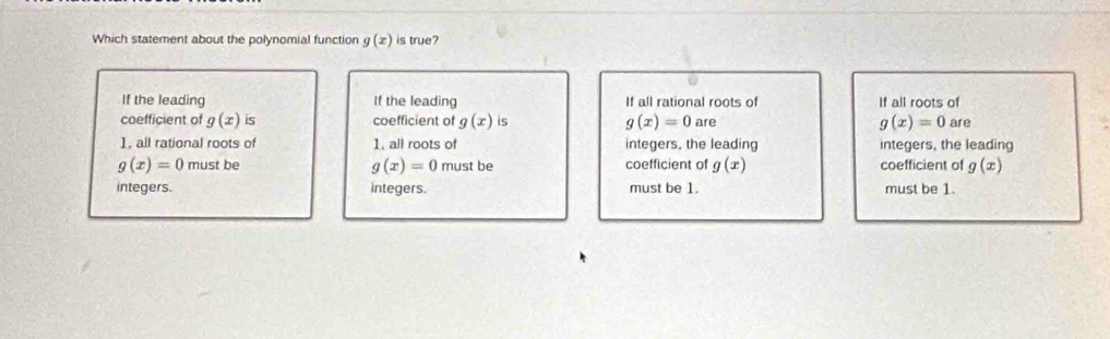 Which statement about the polynomial function g(x) is true?
If the leading If the leading If all rational roots of If all roots of
coefficient of g(x) is coefficient of g(x) is g(x)=0 are g(x)=0 are
1, all rational roots of 1, all roots of integers, the leading integers, the leading
g(x)=0 must be g(x)=0 must be coefficient of g(x) coefficient of g(x)
integers. integers. must be 1. must be 1.