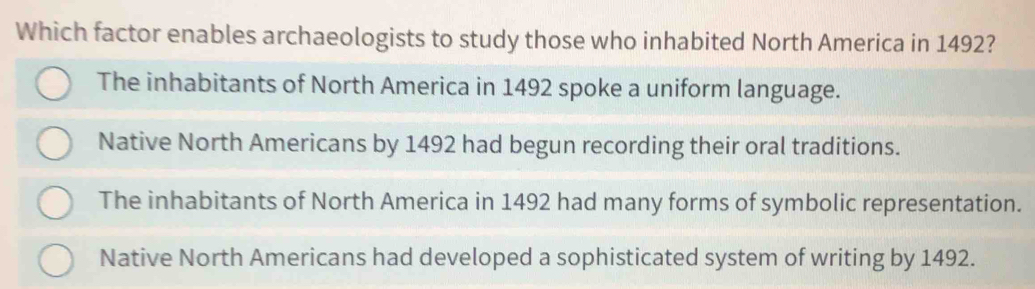 Which factor enables archaeologists to study those who inhabited North America in 1492?
The inhabitants of North America in 1492 spoke a uniform language.
Native North Americans by 1492 had begun recording their oral traditions.
The inhabitants of North America in 1492 had many forms of symbolic representation.
Native North Americans had developed a sophisticated system of writing by 1492.