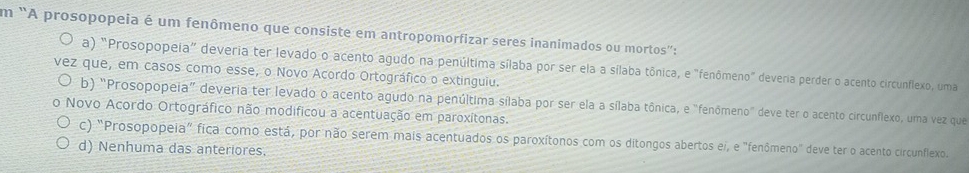 em "A prosopopeia é um fenômeno que consiste em antropomorfizar seres inanimados ou mortos":
a) "Prosopopeia" deveria ter levado o acento agudo na penúltima sílaba por ser ela a sílaba tônica, e "fenômeno" deveria perder o acento circunflexo, uma
vez que, em casos como esse, o Novo Acordo Ortográfico o extinguiu.
b) "Prosopopeia” deveria ter levado o acento agudo na penúltima sílaba por ser ela a sílaba tônica, e "fenômeno" deve ter o acento circunflexo, uma vez que
0 Novo Acordo Ortográfico não modificou a acentuação em paroxítonas.
c) "Prosopopeia" fica como está, por não serem mais acentuados os paroxítonos com os ditongos abertos ei, e "fenômeno" deve ter o acento circunflexo.
d) Nenhuma das anteriores.