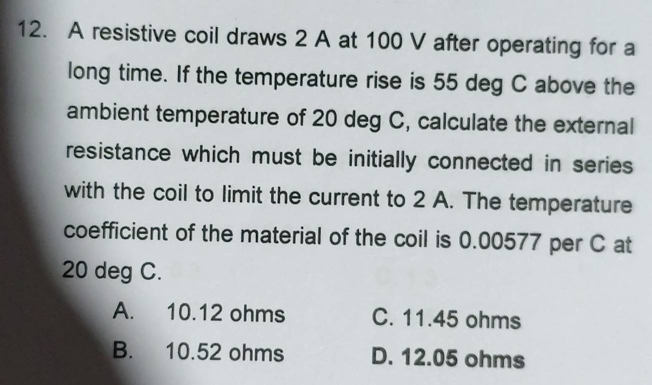 A resistive coil draws 2 A at 100 V after operating for a
long time. If the temperature rise is 55 deg C above the
ambient temperature of 20 deg C, calculate the external
resistance which must be initially connected in series 
with the coil to limit the current to 2 A. The temperature
coefficient of the material of the coil is 0.00577 per C at
20 deg C.
A. 10.12 ohms C. 11.45 ohms
B. 10.52 ohms D. 12.05 ohms