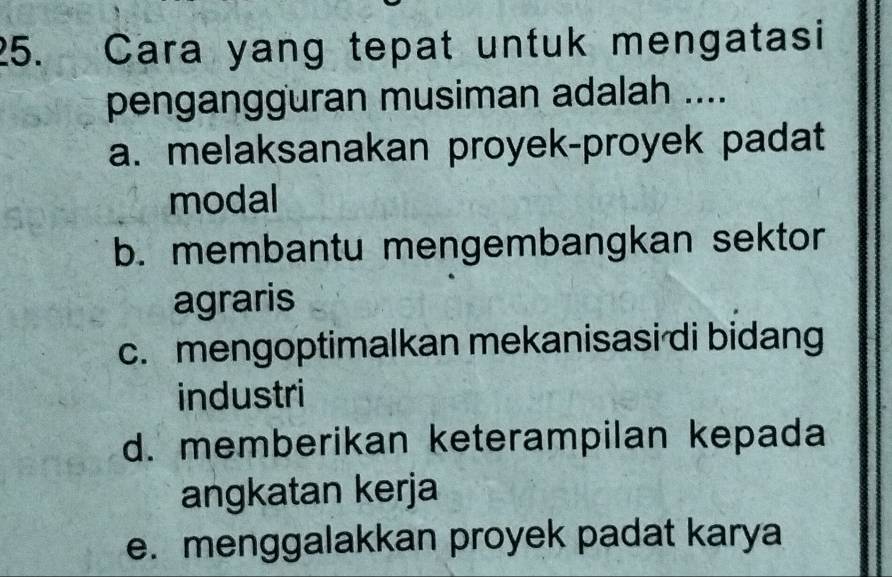 Cara yang tepat untuk mengatasi
pengangguran musiman adalah ....
a. melaksanakan proyek-proyek padat
modal
b. membantu mengembangkan sektor
agraris
c. mengoptimalkan mekanisasi di bidang
industri
d. memberikan keterampilan kepada
angkatan kerja
e. menggalakkan proyek padat karya