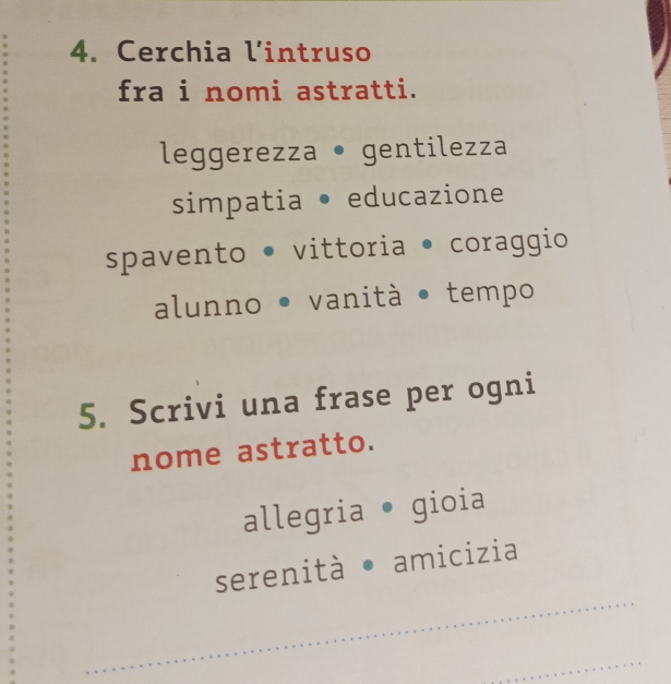 Cerchia l’intruso
fra i nomi astratti.
leggerezza • gentilezza
simpatia • educazione
spavento • vittoria • coraggio
alunno • vanità • tempo
5. Scrivi una frase per ogni
nome astratto.
allegria • gioia
serenità • amicizia