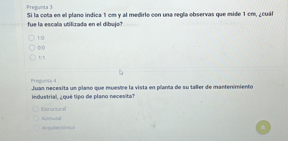 Pregunta 3
Si la cota en el plano indica 1 cm y al medirlo con una regla observas que mide 1 cm, ¿cuál
fue la escala utilizada en el dibujo?
1:0
0:0
1:1
Pregunta 4
Juan necesita un plano que muestre la vista en planta de su taller de mantenimiento
industrial, ¿qué tipo de plano necesita?
Estructural
Azimutal
Arquitectónico