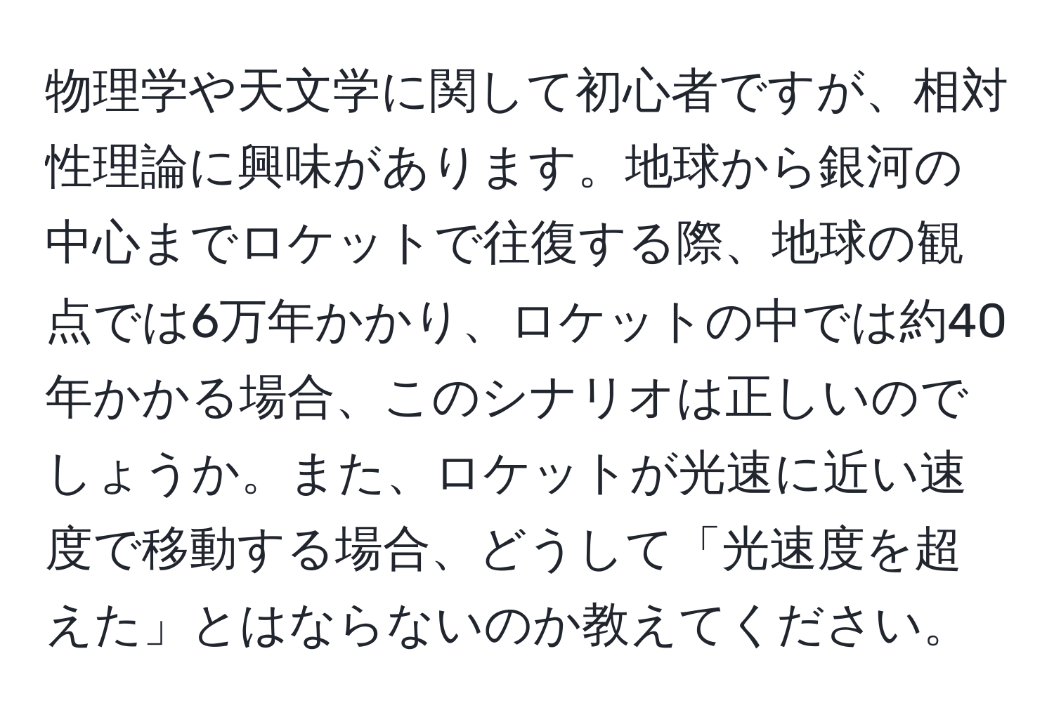 物理学や天文学に関して初心者ですが、相対性理論に興味があります。地球から銀河の中心までロケットで往復する際、地球の観点では6万年かかり、ロケットの中では約40年かかる場合、このシナリオは正しいのでしょうか。また、ロケットが光速に近い速度で移動する場合、どうして「光速度を超えた」とはならないのか教えてください。