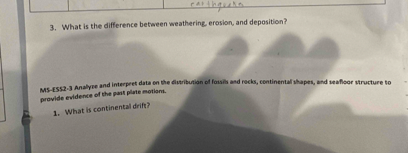 What is the difference between weathering, erosion, and deposition? 
MS-ESS2-3 Analyze and interpret data on the distribution of fossils and rocks, continental shapes, and seafloor structure to 
provide evidence of the past plate motions. 
1. What is continental drift?