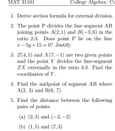 MAT 31101 College Algebra: C 
1, Derive section formula for external division. 
2. The point P divides the line segment AB
joining points A(2,1) and B(-3,6) in the 
ratio 2:3. Does point P lie on the line
x-5y+15=0 ? Justify. 
3. Z(4,5) and X(7,-1) are two given points 
and the point Y divides the line-segment
ZX externally in the ratio 4:3. Find the 
coordinates of Y. 
4. Find the midpoint of segment AB where
A(2,3) and B(6,7). 
5. Find the distance between the following 
pairs of points. 
(a) (2,3) and (-2,-2)
(b) (1,5) and (7,3)