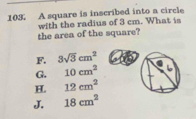 A square is inscribed into a circle
with the radius of 3 cm. What is
the area of the square?
F. 3sqrt(3)cm^2
G. 10cm^2
H. 12cm^2
J. 18cm^2