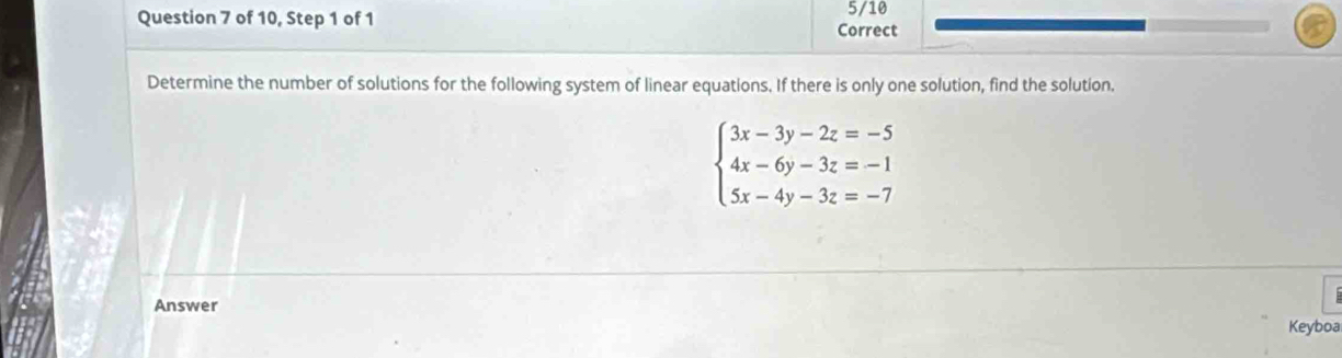 of 10, Step 1 of 1 Correct 5/10 
Determine the number of solutions for the following system of linear equations. If there is only one solution, find the solution.
beginarrayl 3x-3y-2z=-5 4x-6y-3z=-1 5x-4y-3z=-7endarray.
Answer 
Keyboa