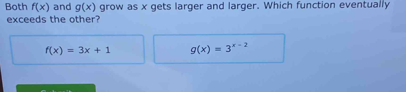 Both f(x) and g(x) grow as x gets larger and larger. Which function eventually
exceeds the other?
f(x)=3x+1
g(x)=3^(x-2)