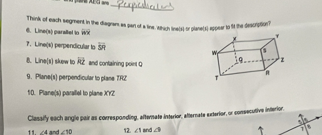 nu plaña AEG aro 
_ 
Think of each segment in the diagram as part of a line. Which line(s) or plane(s) appear to fit the description? 
6. Line(s) parallel to overline WX
7. Line(s) perpendicular to overleftrightarrow SR
8. Line(s) skew to overleftrightarrow RZ and containing point Q
9、Plane(s) perpendicular to plane TRZ
10. Plane(s) parallel to plane XYZ
Classify each angle pair as corresponding, alternate interior, alternate exterior, or consecutive interior. 
5 a 
11. ∠ 4 and ∠ 10 12. ∠ 1 and ∠ 9
1