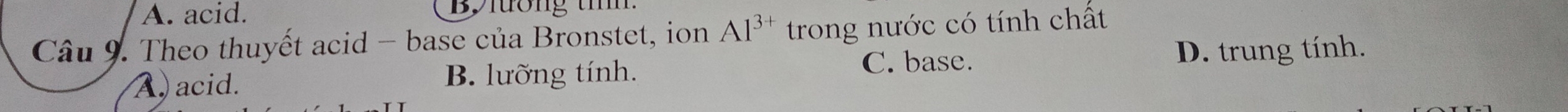 A. acid. Bylương tím
Câu 9. Theo thuyết acid - base của Bronstet, ion Al^(3+) trong nước có tính chất
C. base. D. trung tính.
A acid. B. lưỡng tính.