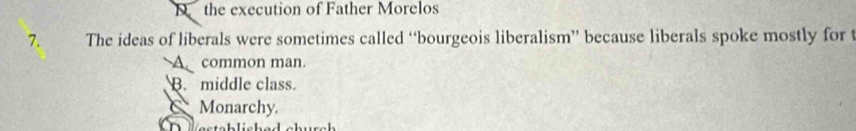 D the execution of Father Morelos
7. The ideas of liberals were sometimes called “bourgeois liberalism” because liberals spoke mostly for t
A common man.
B. middle class.
C Monarchy.
e s tab lish ed church