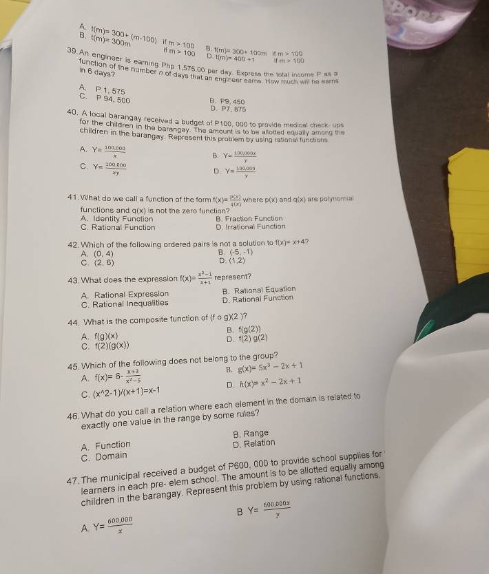 A.
B. t(m)=300+(m-100) t(m)=300m if m>100 B. t(m)=300+100m
m>100 D t(m)=400+1 ifm>100
ifm>100
39.An engineer is earning Php 1,575.00 per day. Express the total income P as 
in 6 days?
function of the number n of days that an engineer earns. How much will he earns
A. P 1, 575
C. P 94, 500
B.P9.450
D. P7, 875
40. A local barangay received a budget of P100, 000 to provide medical check- ups
for the children in the barangay. The amount is to be allotted equally among the
children in the barangay. Represent this problem by using rational functions
A. Y= (100,000)/x 
B. Y= (100,000x)/x 
C. Y= (100,000)/xy 
D. Y= (100,000)/y 
41. What do we call a function of the form f(x)= p(x)/q(x)  where p(x) and q(x) are polynomial
functions and q(x) is not the zero function?
A. Identity Function B. Fraction Function
C. Rational Function D. Irrational Function
42. Which of the following ordered pairs is not a solution to f(x)=x+4 ?
B. (-5,-1)
A. (0,4) D. (1,2)
C. (2,6)
43. What does the expression f(x)= (x^2-1)/x+1  represent?
A. Rational Expression B. Rational Equation
C. Rational Inequalities D. Rational Function
44. What is the composite function of (f o g )(2)
B. f(g(2))
A. f(g)(x) f(2)g(2)
D.
C. f(2)(g(x))
45. Which of the following does not belong to the group?
B. g(x)=5x^3-2x+1
A. f(x)=6- (x+3)/x^2-5 
C. (x^(wedge)2-1)/(x+1)=x-1 D. h(x)=x^2-2x+1
46. What do you call a relation where each element in the domain is related to
exactly one value in the range by some rules?
A. Function B. Range
C. Domain D. Relation
47. The municipal received a budget of P600, 000 to provide school supplies for
learners in each pre- elem school. The amount is to be allotted equally among
children in the barangay. Represent this problem by using rational functions.
B Y= (600,000x)/y 
A. Y= (600,000)/x 