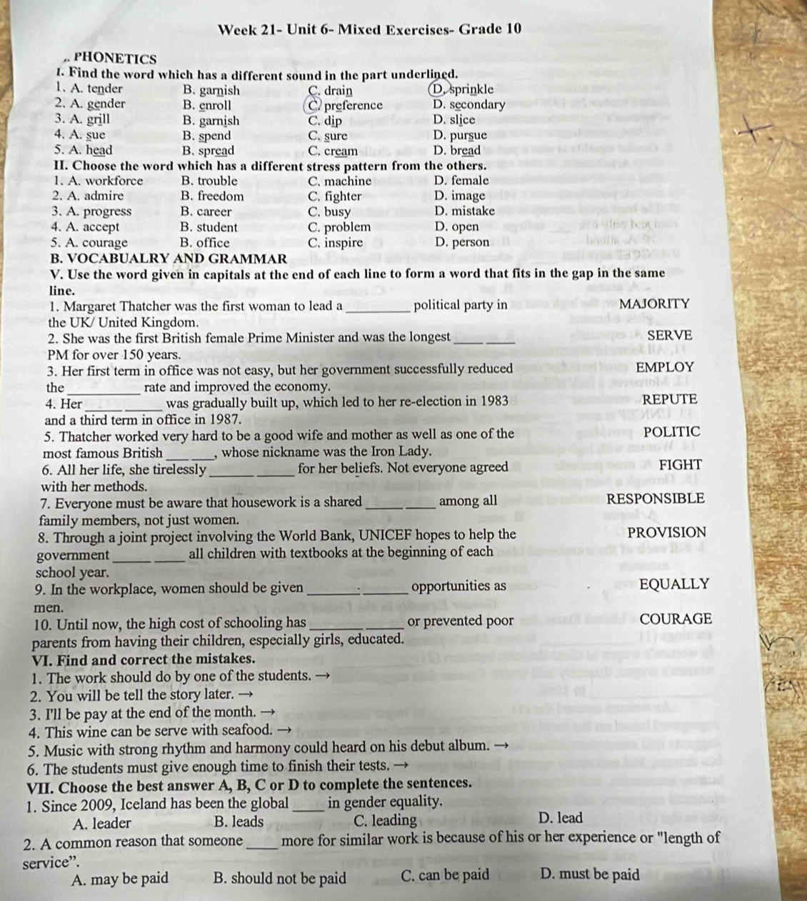 Week 21- Unit 6- Mixed Exercises- Grade 10
PHONETICS
1. Find the word which has a different sound in the part underlined.
1. A. tender B. garnish C. drain D. sprinkle
2. A. gender B. enroll C preference D. secondary
3. A. grill B. garnish C. dip D. slice
4. A. sue B. spend C. sure D. pursue
5. A. head B. spread C. cream D. bread
II. Choose the word which has a different stress pattern from the others.
1. A. workforce B. trouble C. machine D. female
2. A. admire B. freedom C. fighter D. image
3. A. progress B. career C. busy D. mistake
4. A. accept B. student C. problem D. open
5. A. courage B. office C. inspire D. person
B. VOCABUALRY AND GRAMMAR
V. Use the word given in capitals at the end of each line to form a word that fits in the gap in the same
line.
1. Margaret Thatcher was the first woman to lead a _political party in MAJORITY
the UK/ United Kingdom.
2. She was the first British female Prime Minister and was the longest _SERVE
PM for over 150 years.
3. Her first term in office was not easy, but her government successfully reduced EMPLOY
the_ rate and improved the economy.
4. Her _was gradually built up, which led to her re-election in 1983 REPUTE
and a third term in office in 1987.
5. Thatcher worked very hard to be a good wife and mother as well as one of the POLITIC
most famous British _, whose nickname was the Iron Lady.
6. All her life, she tirelessly_ for her beliefs. Not everyone agreed FIGHT
with her methods.
7. Everyone must be aware that housework is a shared _among all RESPONSIBLE
family members, not just women.
8. Through a joint project involving the World Bank, UNICEF hopes to help the PROVISION
government __all children with textbooks at the beginning of each
school year.
9. In the workplace, women should be given __opportunities as EQUALLY
men.
10. Until now, the high cost of schooling has _or prevented poor COURAGE
parents from having their children, especially girls, educated.
VI. Find and correct the mistakes.
1. The work should do by one of the students.
2. You will be tell the story later. →
3. I'll be pay at the end of the month. —
4. This wine can be serve with seafood.
5. Music with strong rhythm and harmony could heard on his debut album.
6. The students must give enough time to finish their tests. →
VII. Choose the best answer A, B, C or D to complete the sentences.
1. Since 2009, Iceland has been the global _in gender equality.
A. leader B. leads C. leading D. lead
2. A common reason that someone _more for similar work is because of his or her experience or "length of
service”. D. must be paid
A. may be paid B. should not be paid C. can be paid