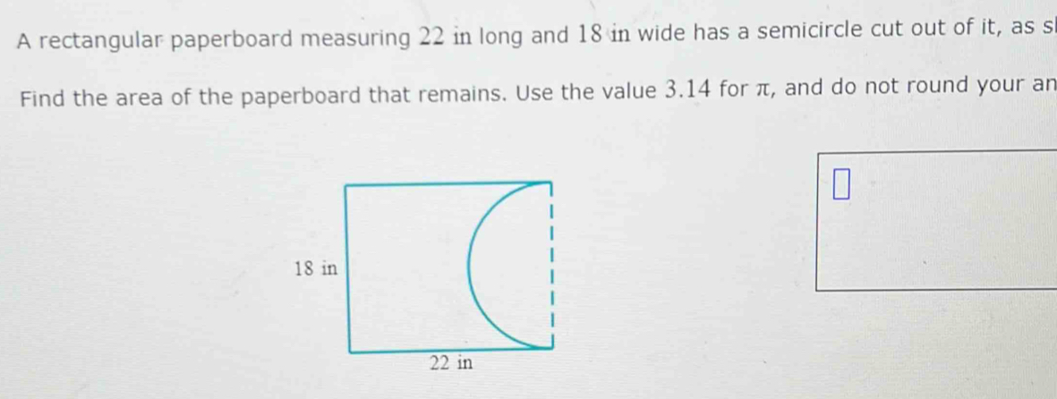 A rectangular paperboard measuring 22 in long and 18 in wide has a semicircle cut out of it, as s 
Find the area of the paperboard that remains. Use the value 3.14 for π, and do not round your an